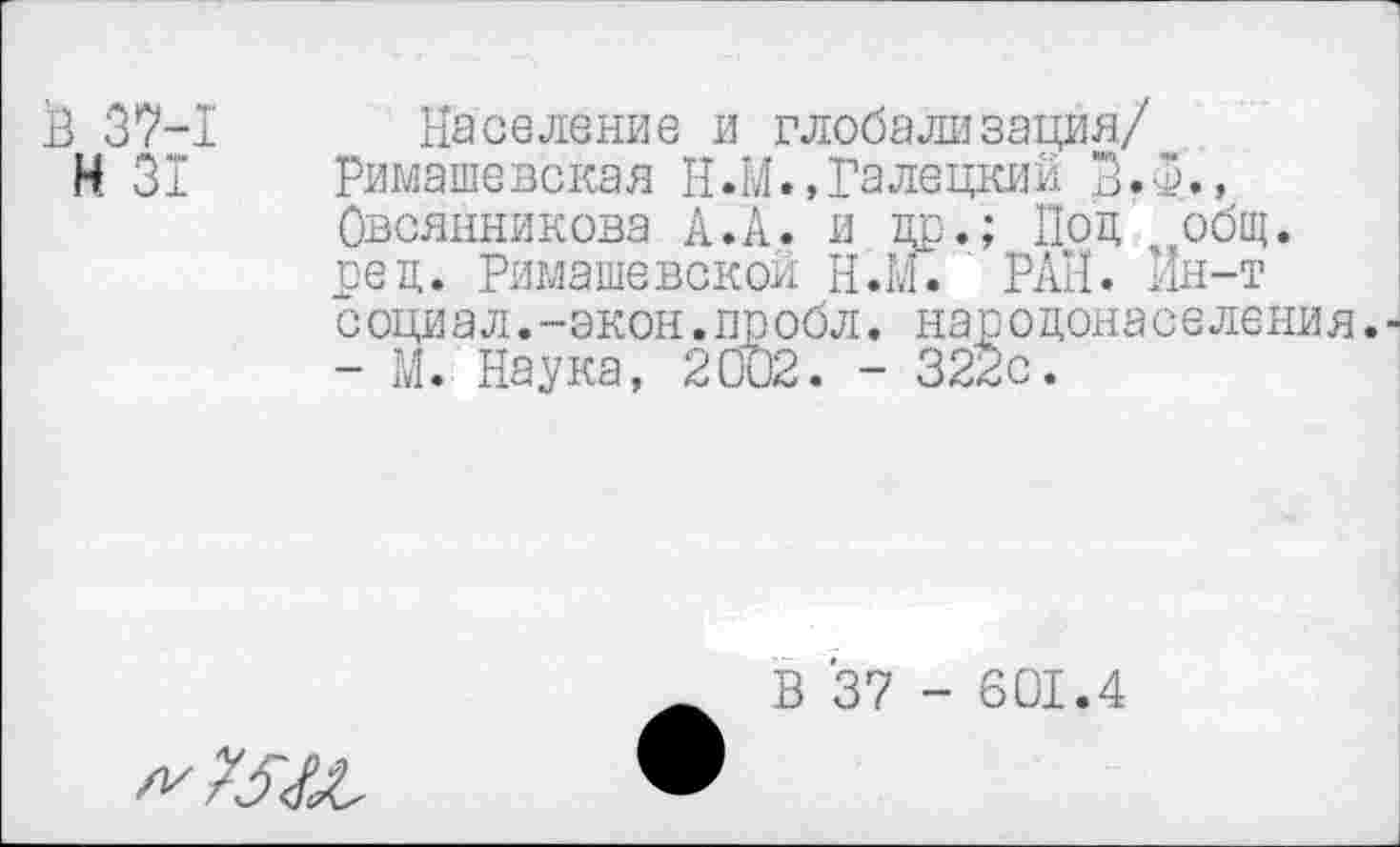 ﻿Н 31
Население и глобализация/
Римашенекая И.М.,Галецкий л.О., Овсянникова А. А. и щз.; Под общ. реп. Римашевской Н.М. РАН. Ин-т с оци ал.-экон.пробл. народона с еления.-
- М. Наука, 2002. - 322с.
В 37 - 601.4
